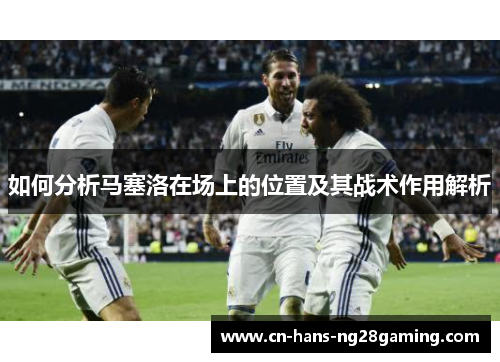 如何分析马塞洛在场上的位置及其战术作用解析 如何分析马塞洛在场上的位置及其战术作用解析
