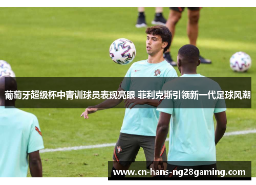 葡萄牙超级杯中青训球员表现亮眼 菲利克斯引领新一代足球风潮