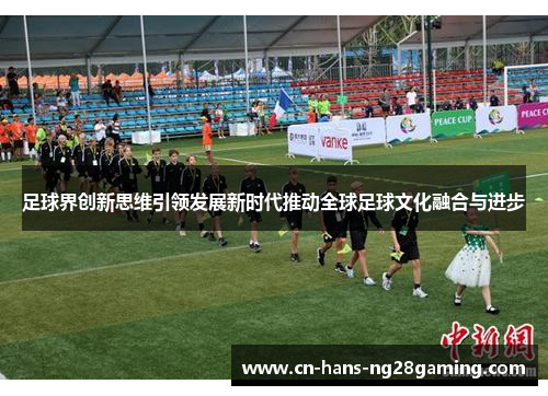足球界创新思维引领发展新时代推动全球足球文化融合与进步