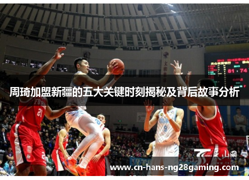 周琦加盟新疆的五大关键时刻揭秘及背后故事分析 周琦加盟新疆的五大关键时刻揭秘及背后故事分析