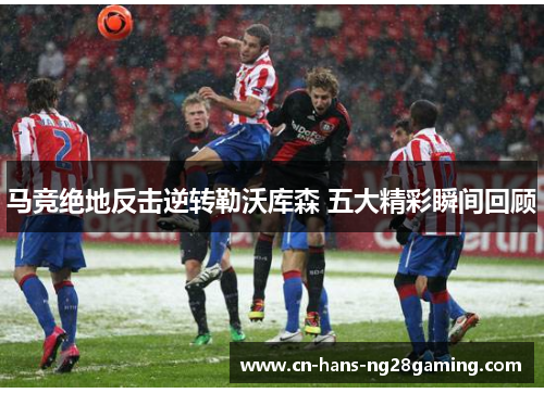 马竞绝地反击逆转勒沃库森 五大精彩瞬间回顾 马竞绝地反击逆转勒沃库森 五大精彩瞬间回顾