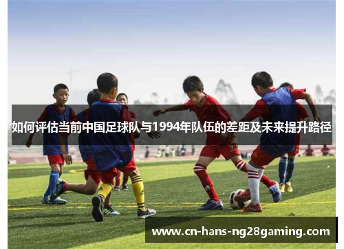 如何评估当前中国足球队与1994年队伍的差距及未来提升路径