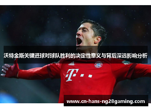 沃特金斯关键进球对球队胜利的决定性意义与背后深远影响分析