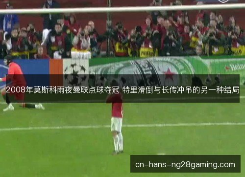2008年莫斯科雨夜曼联点球夺冠 特里滑倒与长传冲吊的另一种结局 2008年莫斯科雨夜曼联点球夺冠 特里滑倒与长传冲吊的另一种结局
